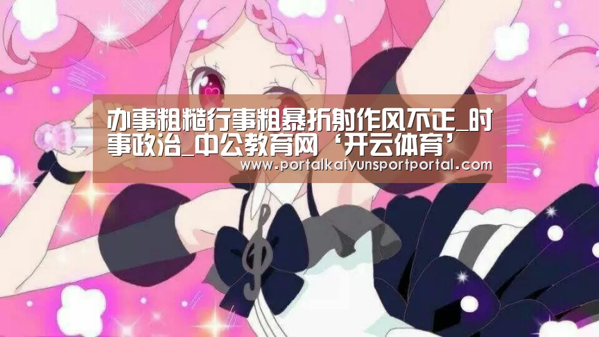 办事粗糙行事粗暴折射作风不正_时事政治_中公教育网‘开云体育’(图3) 开云体育首页